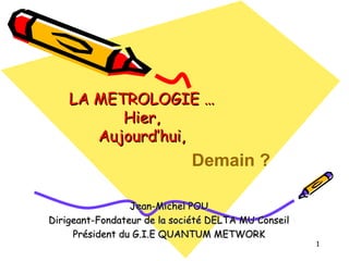 LA METROLOGIE …
Hier,
Aujourd’hui,

Demain ?
Jean-Michel POU
Dirigeant-Fondateur de la société DELTA MU Conseil
Président du G.I.E QUANTUM METWORK

1

 