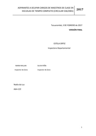 ASPIRANTES A OCUPAR CARGOS DE MAESTROS DE CLASE EN
ESCUELAS DE TIEMPO COMPLETO (CIRCULAR 536/2001)
2017
1
0
Tacuarembó, 3 DE FEBRERO de 2017
VERSIÓN FINAL
ESTELA ORTIZ
Inspectora Departamental
Nadia da Luz
Adm 2/2
MARIA MILLAN SILVIA PEÑA
Inspector de Zona Inspector de Zona
 