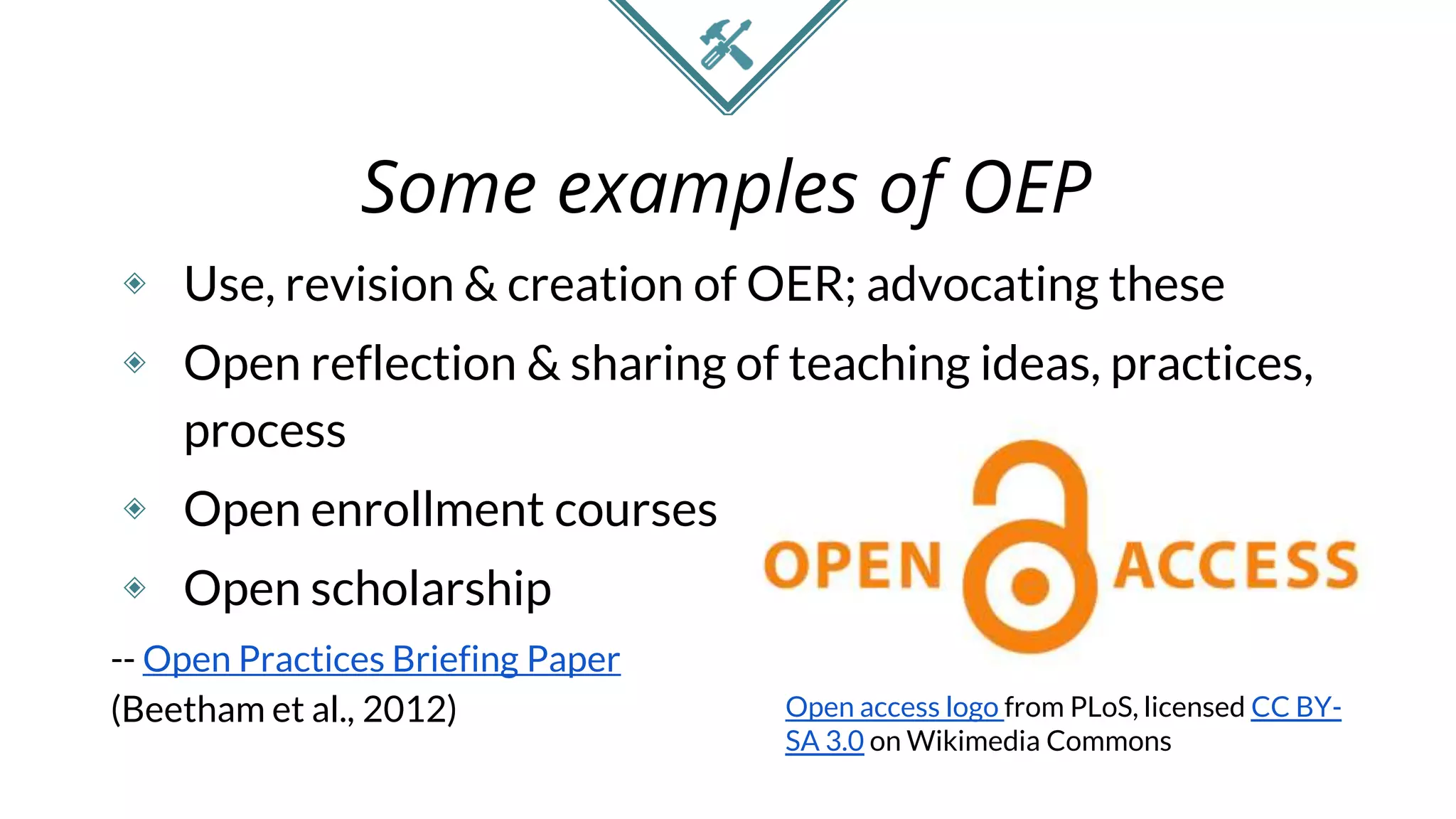 Some examples of OEP
◈ Use, revision & creation of OER; advocating these
◈ Open reflection & sharing of teaching ideas, practices,
process
◈ Open enrollment courses
◈ Open scholarship
-- Open Practices Briefing Paper
(Beetham et al., 2012) Open access logo from PLoS, licensed CC BY-
SA 3.0 on Wikimedia Commons
 