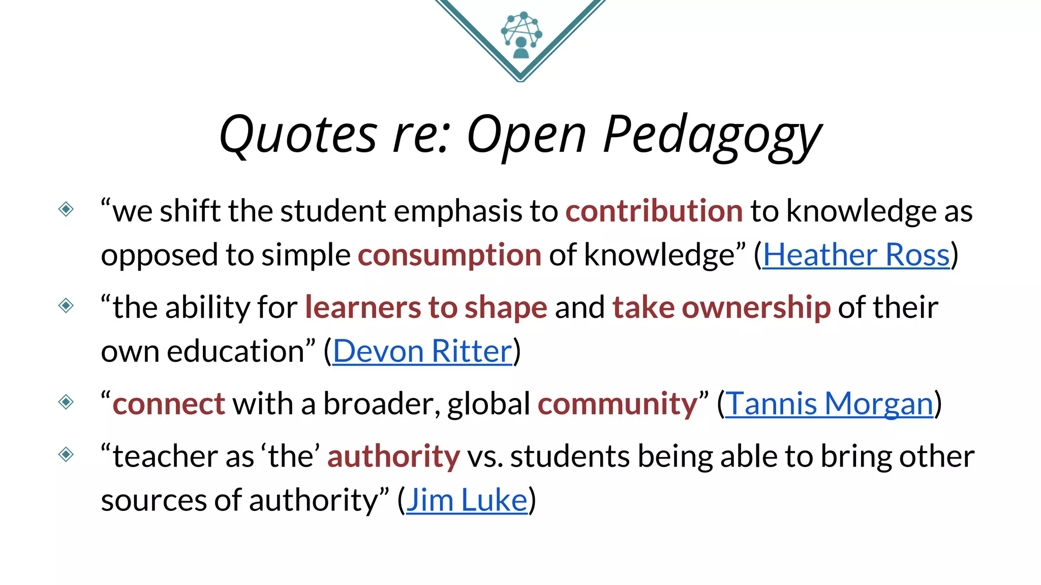 Quotes re: Open Pedagogy
◈ “we shift the student emphasis to contribution to knowledge as
opposed to simple consumption of knowledge” (Heather Ross)
◈ “the ability for learners to shape and take ownership of their
own education” (Devon Ritter)
◈ “connect with a broader, global community” (Tannis Morgan)
◈ “teacher as ‘the’ authority vs. students being able to bring other
sources of authority” (Jim Luke)
 