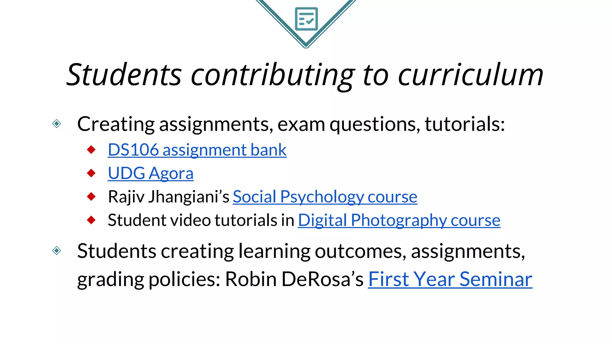 Students contributing to curriculum
◈ Creating assignments, exam questions, tutorials:
⬥ DS106 assignment bank
⬥ UDG Agora
⬥ Rajiv Jhangiani’s Social Psychology course
⬥ Student video tutorials in Digital Photography course
◈ Students creating learning outcomes, assignments,
grading policies: Robin DeRosa’s First Year Seminar
 