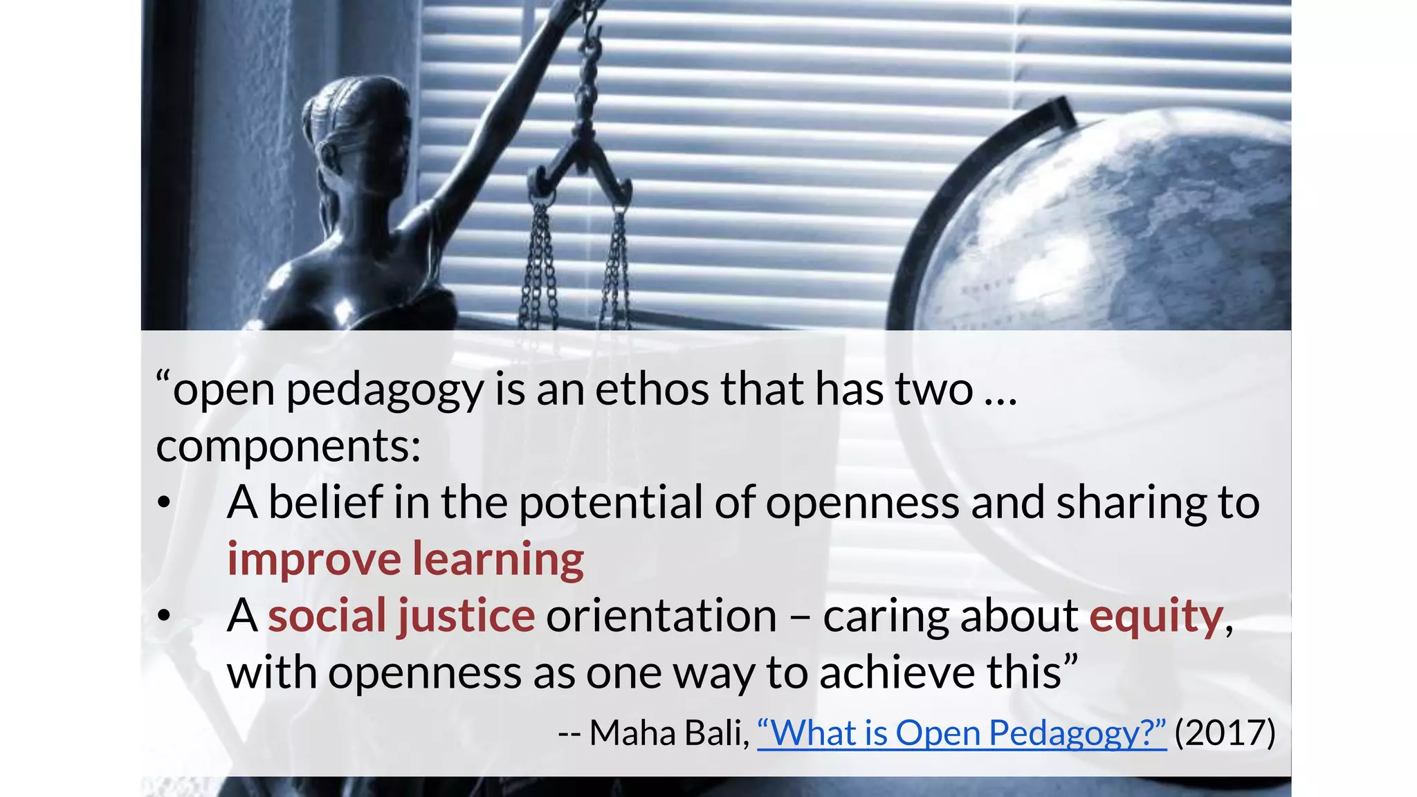 “open pedagogy is an ethos that has two …
components:
• A belief in the potential of openness and sharing to
improve learning
• A social justice orientation – caring about equity,
with openness as one way to achieve this”
-- Maha Bali, “What is Open Pedagogy?” (2017)
 
