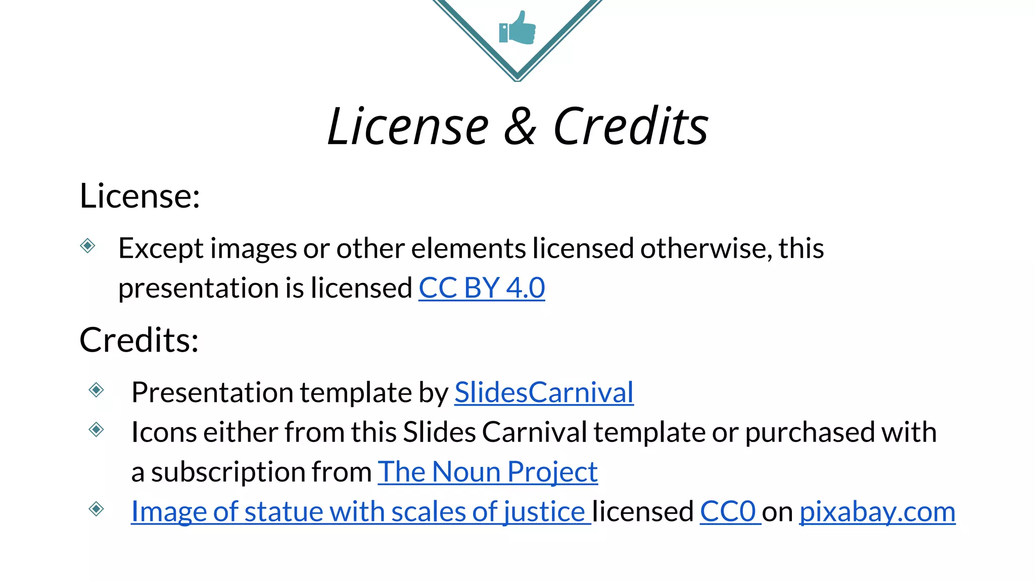 License & Credits
License:
◈ Except images or other elements licensed otherwise, this
presentation is licensed CC BY 4.0
Credits:
◈ Presentation template by SlidesCarnival
◈ Icons either from this Slides Carnival template or purchased with
a subscription from The Noun Project
◈ Image of statue with scales of justice licensed CC0 on pixabay.com
 