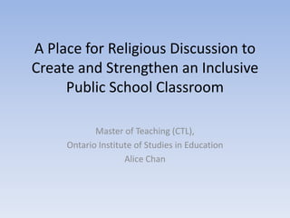 A Place for Religious Discussion to
Create and Strengthen an Inclusive
     Public School Classroom

            Master of Teaching (CTL),
     Ontario Institute of Studies in Education
                    Alice Chan
 