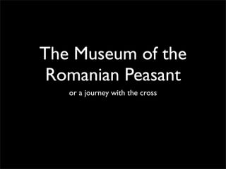The Museum of the
 Romanian Peasant
   or a journey with the cross
 