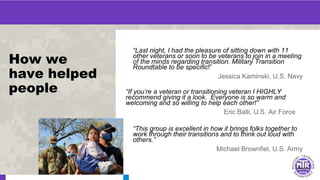 How we
have helped
people
“Last night, I had the pleasure of sitting down with 11
other veterans or soon to be veterans to join in a meeting
of the minds regarding transition. Military Transition
Roundtable to be specific!”
Jessica Kaminski, U.S. Navy
“If you’re a veteran or transitioning veteran I HIGHLY
recommend giving it a look. Everyone is so warm and
welcoming and so willing to help each other!”
Eric Balli, U.S. Air Force
“This group is excellent in how it brings folks together to
work through their transitions and to think out loud with
others.”
Michael Brownfiel, U.S. Army
 