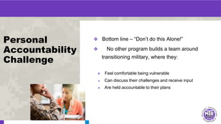 Personal
Accountability
Challenge
❖ Bottom line – “Don’t do this Alone!”
❖ No other program builds a team around
transitioning military, where they:
❖ Feel comfortable being vulnerable
❖ Can discuss their challenges and receive input
❖ Are held accountable to their plans
 