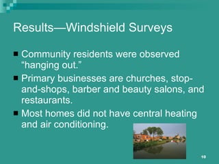 Results—Windshield Surveys Community residents were observed “hanging out.” Primary businesses are churches, stop-and-shops, barber and beauty salons, and restaurants. Most homes did not have central heating and air conditioning. 