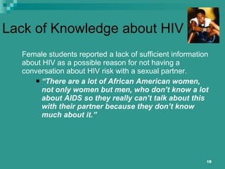 Lack of Knowledge about HIV Female students reported a lack of sufficient information about HIV as a possible reason for not having a conversation about HIV risk with a sexual partner. “ There are a lot of African American women, not only women but men, who don’t know a lot about AIDS so they really can’t talk about this with their partner because they don’t know much about it.” 