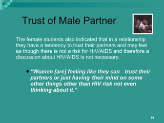Trust of Male Partner The female students also indicated that in a relationship they have a tendency to trust their partners and may feel as though there is not a risk for HIV/AIDS and therefore a discussion about HIV/AIDS is not necessary.  “ Women [are] feeling like they can  trust their partners or just having  their mind on some other things other than HIV risk not even thinking about it.” 