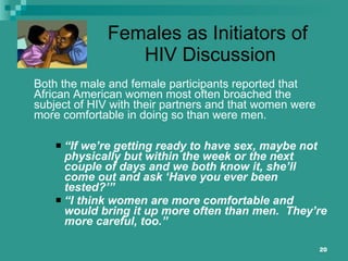 Females as Initiators of  HIV Discussion Both the male and female participants reported that African American women most often broached the subject of HIV with their partners and that women were more comfortable in doing so than were men. “ If we’re getting ready to have sex, maybe not physically but within the week or the next couple of days and we both know it, she’ll come out and ask ‘Have you ever been tested?’” “ I think women are more comfortable and would bring it up more often than men.  They’re more careful, too.” 
