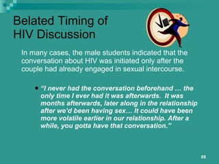 Belated Timing of HIV Discussion In many cases, the male students indicated that the conversation about HIV was initiated only after the couple had already engaged in sexual intercourse.  “ I never had the conversation beforehand … the only time I ever had it was afterwards.  It was months afterwards, later along in the relationship after we’d been having sex… It could have been more volatile earlier in our relationship. After a while, you gotta have that conversation.” 