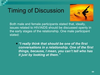 Timing of Discussion Both male and female participants stated that, ideally, issues related to HIV/AIDS should be discussed openly in the early stages of the relationship. One male participant stated: “ I really think that should be one of the first conversations in a relationship. One of the first things, because, I mean, you can’t tell who has it just by looking at them.” 