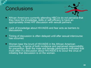 Conclusions African Americans currently attending HBCUs do not perceive that they have the knowledge, skills or self-efficacy to have an appropriately timed HIV discussion with sexual partners. Lack of knowledge about HIV/AIDS and fear acts as barriers to discussions. Timing of discussion is often delayed until after sexual intercourse has occurred. Women bear the brunt of HIV/AIDS in the African American community, in terms of both incidence and perceived responsibility for prevention. Both the male and female participants indicated that most often if a discussion about HIV/AIDS is to occur the onus of initiating that discussion is on the woman.  