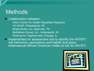 Methods Collaboration between: UNLV Center for Health Disparities Research YO-ACAP, Philadelphia, PA Street Works, Inc, Nashville, TN Bethelhem House, Inc., Indianapolis, IN Working for Togetherness, Chicago, IL Implemented an assessment tool to identify the HIV/STI risk behaviors, perceptions and beliefs that place heterosexual African American males at risk for HIV/STI 