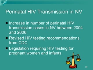 Perinatal HIV Transmission in NV Increase in number of perinatal HIV transmission cases in NV between 2004 and 2006 Revised HIV testing recommendations from CDC  Legislation requiring HIV testing for pregnant women and infants 