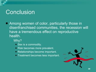 Conclusion Among women of color, particularly those in disenfranchised communities, the recession will have a tremendous effect on reproductive health. Why? Sex is a commodity. Risk becomes more prevalent. Relationships become important. Treatment becomes less important. 