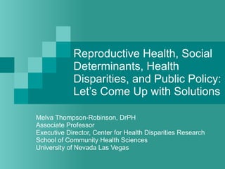 Reproductive Health, Social Determinants, Health Disparities, and Public Policy:  Let’s Come Up with Solutions Melva Thompson-Robinson, DrPH Associate Professor Executive Director, Center for Health Disparities Research School of Community Health Sciences University of Nevada Las Vegas 