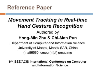 Reference Paper
Movement Tracking in Real-time
Hand Gesture Recognition
Authored by
Hong-Min Zhu & Chi-Man Pun
Department of Computer and Information Science
University of Macau, Macau SAR, China
{ma86560, cmpun} [at] umac.mo
9th IEEE/ACIS International Conference on Computer
and Information Science
 