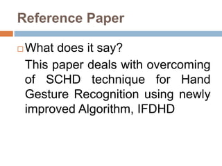 Reference Paper
 What does it say?
This paper deals with overcoming
of SCHD technique for Hand
Gesture Recognition using newly
improved Algorithm, IFDHD
 
