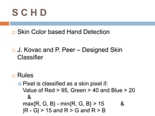 S C H D
 Skin Color based Hand Detection
 J. Kovac and P. Peer – Designed Skin
Classifier
 Rules
 Pixel is classified as a skin pixel if:
Value of Red > 95, Green > 40 and Blue > 20
&
max{R, G, B} - min{R, G, B} > 15 &
|R - G| > 15 and R > G and R > B
 
