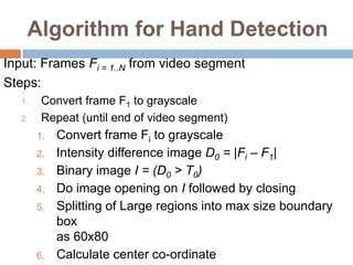 Algorithm for Hand Detection
Input: Frames Fi = 1..N from video segment
Steps:
1. Convert frame F1 to grayscale
2. Repeat (until end of video segment)
1. Convert frame Fi to grayscale
2. Intensity difference image D0 = |Fi – F1|
3. Binary image I = (D0 > T0)
4. Do image opening on I followed by closing
5. Splitting of Large regions into max size boundary
box
as 60x80
6. Calculate center co-ordinate
 