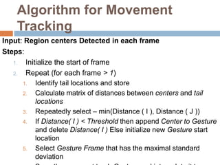 Algorithm for Movement
Tracking
Input: Region centers Detected in each frame
Steps:
1. Initialize the start of frame
2. Repeat (for each frame > 1)
1. Identify tail locations and store
2. Calculate matrix of distances between centers and tail
locations
3. Repeatedly select – min(Distance ( I ), Distance ( J ))
4. If Distance( I ) < Threshold then append Center to Gesture
and delete Distance( I ) Else initialize new Gesture start
location
5. Select Gesture Frame that has the maximal standard
deviation
 