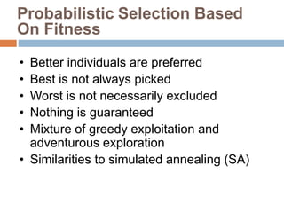 • Better individuals are preferred
• Best is not always picked
• Worst is not necessarily excluded
• Nothing is guaranteed
• Mixture of greedy exploitation and
adventurous exploration
• Similarities to simulated annealing (SA)
Probabilistic Selection Based
On Fitness
 