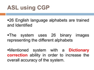 ASL using CGP
26 English language alphabets are trained
and Identified
The system uses 26 binary images
representing the different alphabets
Mentioned system with a Dictionary
correction ability in order to increase the
overall accuracy of the system.
 