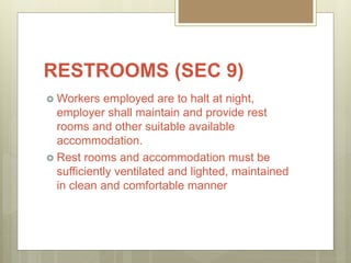 RESTROOMS (SEC 9)
 Workers employed are to halt at night,
employer shall maintain and provide rest
rooms and other suitable available
accommodation.
 Rest rooms and accommodation must be
sufficiently ventilated and lighted, maintained
in clean and comfortable manner
 