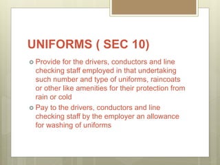 UNIFORMS ( SEC 10)
 Provide for the drivers, conductors and line
checking staff employed in that undertaking
such number and type of uniforms, raincoats
or other like amenities for their protection from
rain or cold
 Pay to the drivers, conductors and line
checking staff by the employer an allowance
for washing of uniforms
 