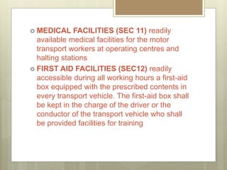  MEDICAL FACILITIES (SEC 11) readily
available medical facilities for the motor
transport workers at operating centres and
halting stations
 FIRST AID FACILITIES (SEC12) readily
accessible during all working hours a first-aid
box equipped with the prescribed contents in
every transport vehicle. The first-aid box shall
be kept in the charge of the driver or the
conductor of the transport vehicle who shall
be provided facilities for training
 
