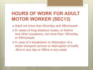 HOURS OF WORK FOR ADULT
MOTOR WORKER (SEC13)
 Adult not more than 8hrs/day and 48hrs/week
 In cases of long distance routes, or festive
and other occasions, not more than 10hrs/day
or 54hrs/week
 In case of a breakdown or dislocation of a
motor transport service or interruption of traffic
-8hrs in any day or 48hrs in any week
 