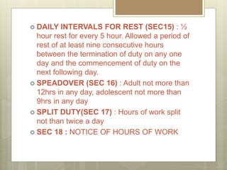 DAILY INTERVALS FOR REST (SEC15) : ½
hour rest for every 5 hour. Allowed a period of
rest of at least nine consecutive hours
between the termination of duty on any one
day and the commencement of duty on the
next following day.
 SPEADOVER (SEC 16) : Adult not more than
12hrs in any day, adolescent not more than
9hrs in any day
 SPLIT DUTY(SEC 17) : Hours of work split
not than twice a day
 SEC 18 : NOTICE OF HOURS OF WORK
 