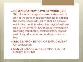  COMPENSATORY DAYS OF WORK (SEC
20) : A motor transport worker is deprived of
any of the days of rest to which he is entitled,
the motor transport worker shall be allowed
within the month in which the days of rest are
due to him or within two months immediately
following that month, compensatory days of
rest of equal number to the days of rest so
lost.
 SEC 21: PROHIBITION OF EMPLOYMENT
OF CHILDREN
 SEC 22 : ADOLECENTS EMPLOYED TO
CARRY TOKENS
 