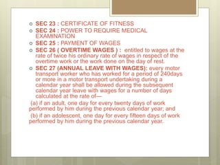  SEC 23 : CERTIFICATE OF FITNESS
 SEC 24 : POWER TO REQUIRE MEDICAL
EXAMINATION
 SEC 25 : PAYMENT OF WAGES
 SEC 26 ( OVERTIME WAGES ) : entitled to wages at the
rate of twice his ordinary rate of wages in respect of the
overtime work or the work done on the day of rest.
 SEC 27 (ANNUAL LEAVE WITH WAGES): every motor
transport worker who has worked for a period of 240days
or more in a motor transport undertaking during a
calendar year shall be allowed during the subsequent
calendar year leave with wages for a number of days
calculated at the rate of—
(a) if an adult, one day for every twenty days of work
performed by him during the previous calendar year; and
(b) if an adolescent, one day for every fifteen days of work
performed by him during the previous calendar year.
 