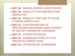  SEC 28 : WAGES DURING LEAVE PERIOD
 SEC 29 : PENALITY FOR OBSTRUCTING
INSPECTOR
 SEC 30 : PENALITY FOR USE OF FALSE
FITNESS CERTIFICATE
 SEC 31 : CONTRAVENTION OF
PROVISIONS REGARDING EMPLOYMENT
OF MOTOR TRANSPORT WORKERS
 SEC 32 : OTHER OFFENCES
 SEC 33 : ENHANCED PENALITY FOR
PREVIOUS CONVICTIONS
 SEC 34 : OFFENCES BY COMPANIES
 