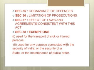  SEC 35 : COGNIZANCE OF OFFENCES
 SEC 36 : LIMITATION OF PROSECUTIONS
 SEC 37 : EFFECT OF LAWS AND
AGREEMENTS CONSISTENT WITH THIS
ACT
 SEC 38 : EXEMPTIONS
(i) used for the transport of sick or injured
persons;
(ii) used for any purpose connected with the
security of India, or the security of a
State, or the maintenance of public order.
 