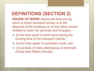DEFINITIONS (SECTION 2)
HOURS OF WORK means the time during
which a motor transport worker is at the
disposal of the employer or of any other person
entitled to claim his services and includes—
 (i) the time spent in work done during the
running time of the transport vehicle;
 (ii) the time spent in subsidiary work; and
 (iii) periods of mere attendance at terminals
of less than fifteen minutes
 