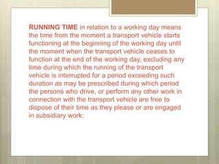 RUNNING TIME in relation to a working day means
the time from the moment a transport vehicle starts
functioning at the beginning of the working day until
the moment when the transport vehicle ceases to
function at the end of the working day, excluding any
time during which the running of the transport
vehicle is interrupted for a period exceeding such
duration as may be prescribed during which period
the persons who drive, or perform any other work in
connection with the transport vehicle are free to
dispose of their time as they please or are engaged
in subsidiary work;
 
