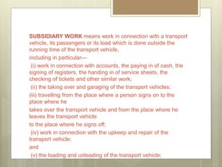 SUBSIDIARY WORK means work in connection with a transport
vehicle, its passengers or its load which is done outside the
running time of the transport vehicle,
including in particular—
(i) work in connection with accounts, the paying in of cash, the
signing of registers, the handing in of service sheets, the
checking of tickets and other similar work;
(ii) the taking over and garaging of the transport vehicles;
(iii) travelling from the place where a person signs on to the
place where he
takes over the transport vehicle and from the place where he
leaves the transport vehicle
to the place where he signs off;
(iv) work in connection with the upkeep and repair of the
transport vehicle;
and
(v) the loading and unloading of the transport vehicle;
 