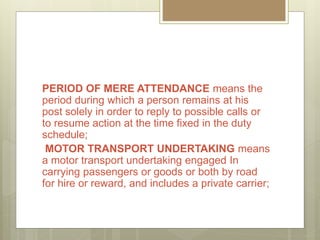 PERIOD OF MERE ATTENDANCE means the
period during which a person remains at his
post solely in order to reply to possible calls or
to resume action at the time fixed in the duty
schedule;
MOTOR TRANSPORT UNDERTAKING means
a motor transport undertaking engaged In
carrying passengers or goods or both by road
for hire or reward, and includes a private carrier;
 