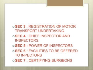 SEC 3 : REGISTRATION OF MOTOR
TRANSPORT UNDERTAKING
SEC 4 : CHIEF INSPECTOR AND
INSPECTORS
SEC 5 : POWER OF INSPECTORS
SEC 6 : FACILITIES TO BE OFFERED
TO INPECTORS
SEC 7 : CERTIFYING SURGEONS
 
