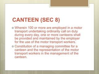 CANTEEN (SEC 8)
 Wherein 100 or more are employed in a motor
transport undertaking ordinarily call on duty
during every day, one or more canteens shall
be provided and maintained by the employer
for the use of the motor transport workers.
 Constitution of a managing committee for a
canteen and the representation of the motor
transport workers in the management of the
canteen.
 