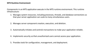 MTS Runtime Environment
Components in an MTS application execute in the MTS runtime environment. This runtime
infrastructure:
1. Manages system resources, including processes, threads, and database connections so
that your server application can scale to many simultaneous users.
2. Manages server component creation, execution, and deletion.
3. Automatically initiates and controls transactions to make your application reliable.
4. Implements security so that unauthorized users cannot access your application.
5. Provides tools for configuration, management, and deployment.
 