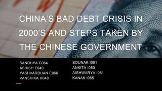 CHINA’S BAD DEBT CRISIS IN
2000’S AND STEPS TAKEN BY
THE CHINESE GOVERNMENT
SANDHYA C064
ASHISH E040
YASHVARDHAN E066
VANSHIKA H048
SOUNAK I001
ANKITA I050
AISHWARYA I061
KANAK I065
 