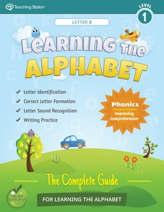 TEACHER
APPROVED
TEACHER
APPROVED FOR LEARNING THE ALPHABET
TheCompleteGuideTheCompleteGuide
Letter Identification
Correct Letter Formation
Letter Sound Recognition
Writing Practice
PhonicsPhonics
Improving
Comprehension
LEVEL
1
my Teaching Station
LETTER B
 