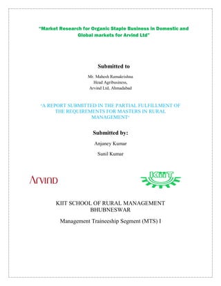 “Market Research for Organic Staple Business in Domestic and
               Global markets for Arvind Ltd”




                       Submitted to
                   Mr. Mahesh Ramakrishna
                     Head Agribusiness,
                   Arvind Ltd, Ahmadabad



“A   REPORT SUBMITTED IN THE PARTIAL FULFILLMENT OF
        THE REQUIREMENTS FOR MASTERS IN RURAL
                    MANAGEMENT”


                     Submitted by:
                      Anjaney Kumar

                       Sunil Kumar




        KIIT SCHOOL OF RURAL MANAGEMENT
                   BHUBNESWAR
         Management Traineeship Segment (MTS) I
 