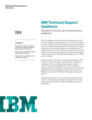IBM Global Technology Services
Solution Brief
IBM Technical Support
Appliance
Streamline IT inventory, code currency and contract
management
Highlights
●● ● ●
Streamlines IT inventory management
and support-coverage information for
IBM and multivendor equipment
●● ● ●
Eases support management and helps
reduce time and complexity
●● ● ●
Helps optimize IT availability by recom-
mending code updates
What IT equipment is currently running in your data center network?
Do you have support-contract exposures? Are your firmware and operat-
ing system (OS) levels up-to-date? Having the answers to these questions
can prevent costly business disruptions. But researching the latest updates,
tracking your inventory with spreadsheets and reconciling mounds of
support contracts can be tedious and time consuming. What if you could
identify your multivendor device inventory and maintenance information
through a single solution? With IBM Technical Support Services (TSS),
you can do just that.
Bundled with select TSS offerings, Technical Support Appliance (TSA)
is designed to improve IT uptime, streamline inventory management,
ease support-contract reconciliation and reduce gaps in support
coverage. TSA can intelligently gather IT inventory and analyze its
support-coverage status. In addition to discovering inventory information
from IBM systems, the technology also supports discovery from non-
IBM systems such as Cisco, HP, Oracle, Dell, Juniper, NetApp, EMC
and more.
Using advanced analytics, TSA can evaluate this information, combine
it with our worldwide support information and compile inventory and
support recommendations into valuable reports designed to optimize
IT availability.
 
