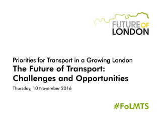 Priorities for Transport in a Growing London
The Future of Transport:
Challenges and Opportunities
Thursday, 10 November 2016
#FoLMTS
 